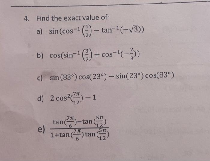 4. Find the exact value of: a) \( \sin \left(\cos ^{-1}\left(\frac{1}{2}\right)-\tan ^{-1}(-\sqrt{3})\right) \) b) \( \cos \l