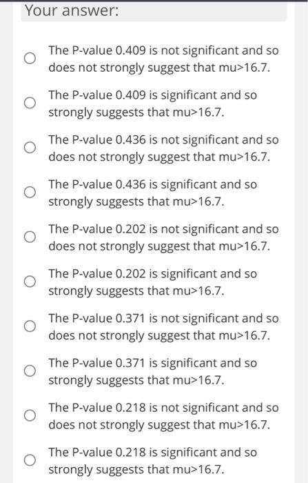 Your answer:
The P-value \( 0.409 \) is not significant and so does not strongly suggest that \( \mathrm{mu}>16.7 \).
The P-v