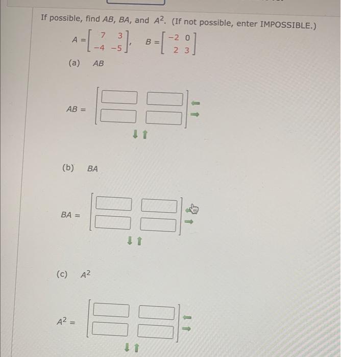 If possible, find \( A B, B A \), and \( A^{2} \). (If not possible, enter IMPOSSIBLE.) \[ A=\left[\begin{array}{rr} 7 & 3 \\