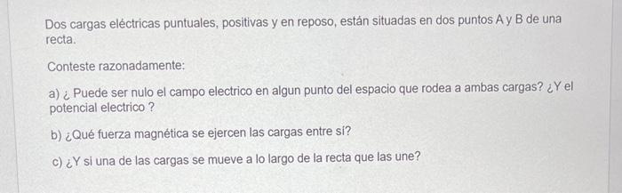 Dos cargas eléctricas puntuales, positivas y en reposo, están situadas en dos puntos A y B de una recta. Conteste razonadamen