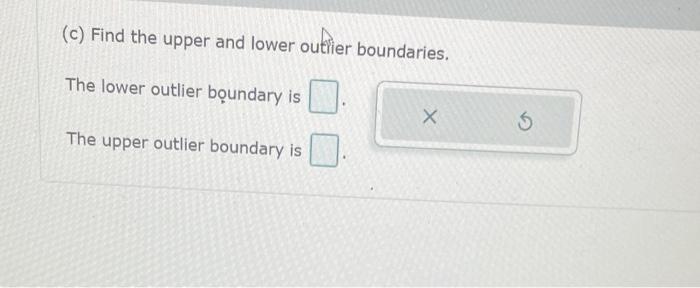 (c) Find the upper and lower outhier boundaries.
The lower outlier boundary is
The upper outlier boundary is