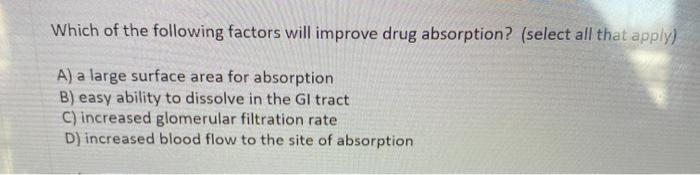 Which of the following factors will improve drug absorption? (select all that apply) A) a large surface area for absorption B