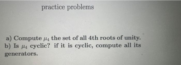 practice problems
a) Compute \( \mu_{4} \) the set of all 4 th roots of unity.
b) Is \( \mu_{4} \) cyclic? if it is cyclic, c