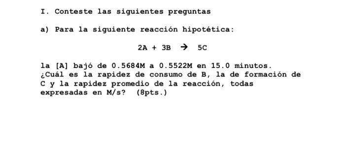 I. Conteste las siguientes preguntas a) Para la siguiente reacción hipotética: 2A + 3B → 5C la [A] bajó de 0.5684M a 0.5522M