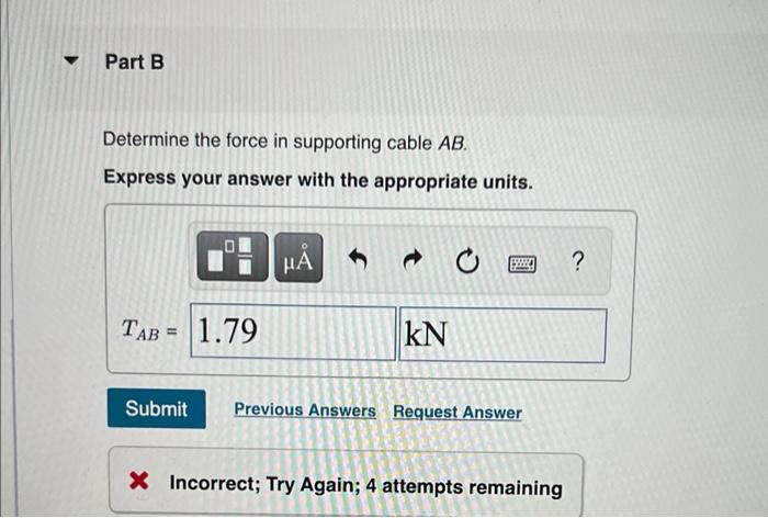 Determine the force in supporting cable \( A B \).
Express your answer with the appropriate units.
? Incorrect; Try Again; 4 