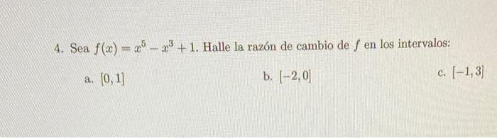 4. Sea \( f(x)=x^{5}-x^{3}+1 \). Halle la razón de cambio de \( f \) en los intervalos: a. \( [0,1] \) b. \( [-2,0] \) c. \(