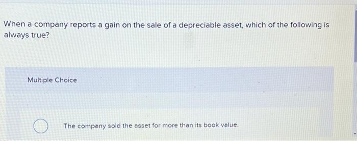 When a company reports a gain on the sale of a depreciable asset, which of the following is always true?
Multiple Choice
The 