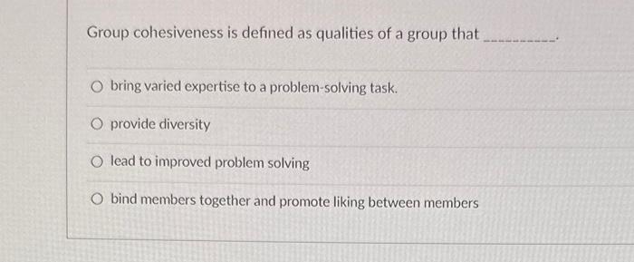 Group cohesiveness is defined as qualities of a group that
bring varied expertise to a problem-solving task.
provide diversit