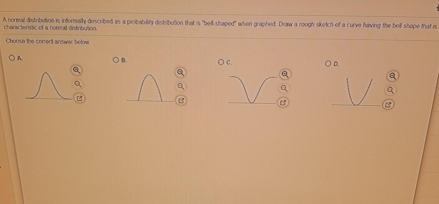 A normal distribution is informally described as a probability distribution  that is ?bell-shaped? when graphed. Draw a rough sketch of a curve having  the bell shape that is characteristic of a normal