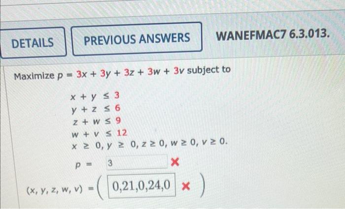 WANEFMAC7 6.3.013. DETAILS PREVIOUS ANSWERS Maximize p = 3x + 3y + 3z + 3w+ 3v subject to x + y ≤ 3 y +z ≤ 6 z+w≤9 w+v≤ 12 x