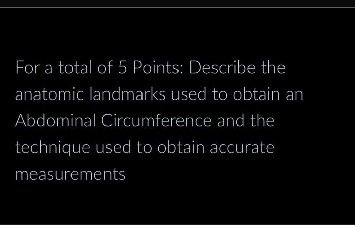 For a total of 5 Points: Describe the anatomic landmarks used to obtain an Abdominal Circumference and the technique used to