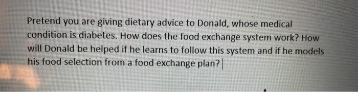 Pretend you are giving dietary advice to Donald, whose medical condition is diabetes. How does the food exchange system work?