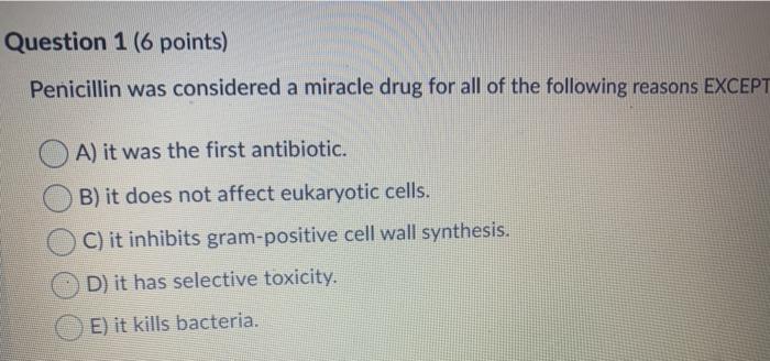 Question 1 (6 points) Penicillin was considered a miracle drug for all of the following reasons EXCEPT A) it was the first an