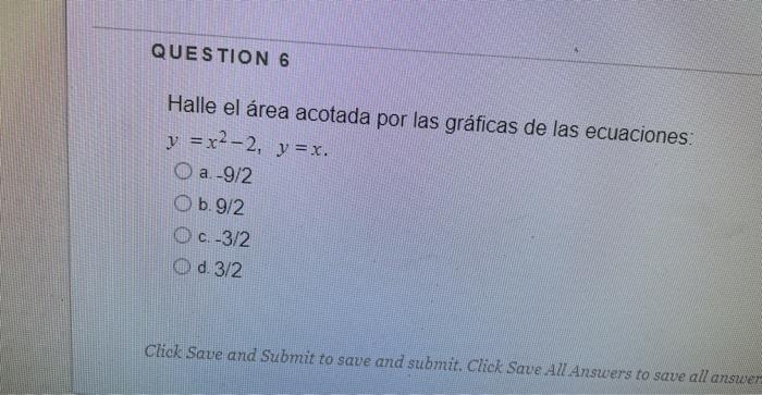 Halle el área acotada por las gráficas de las ecuaciones: \[ y=x^{2}-2, \quad y=x \] a. \( -9 / 2 \) b. \( 9 / 2 \) c. \( -3