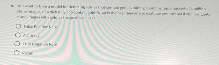 8. You want to train a model for detecting stones that contain gold. A mining company has a dataset of 5 million stone images