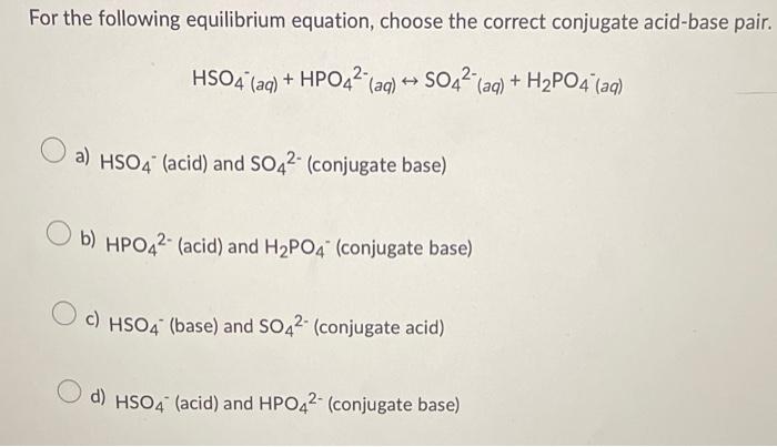 For the following equilibrium equation, choose the correct conjugate acid-base pair.
HSO4 (aq) + HPO4² (aq) ? SO4² (aq) + H?P