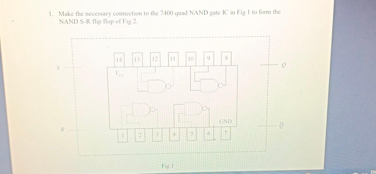 1. Make the necessary connection to the 7400 quad NAND gate IC in Fig 1 to form the NAND S-R flip flop of Fig 2.