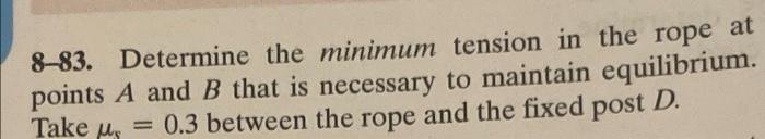 8-83. Determine the minimum tension in the rope at
points A and B that is necessary to maintain equilibrium.
Take , = 0.3 bet