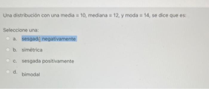 Una distribución con una media \( =10 \), mediana \( =12 \), y moda \( =14 \), se dice que es: Seleccione una: a. sesgadi] ne