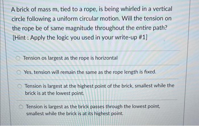 A brick of mass m, tied to a rope, is being whirled in a vertical
circle following a uniform circular motion. Will the tensio