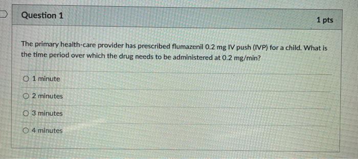 Question 1 1 pts The primary health-care provider has prescribed flumazenil 0.2 mg IV push (IVP) for a child. What is the tim