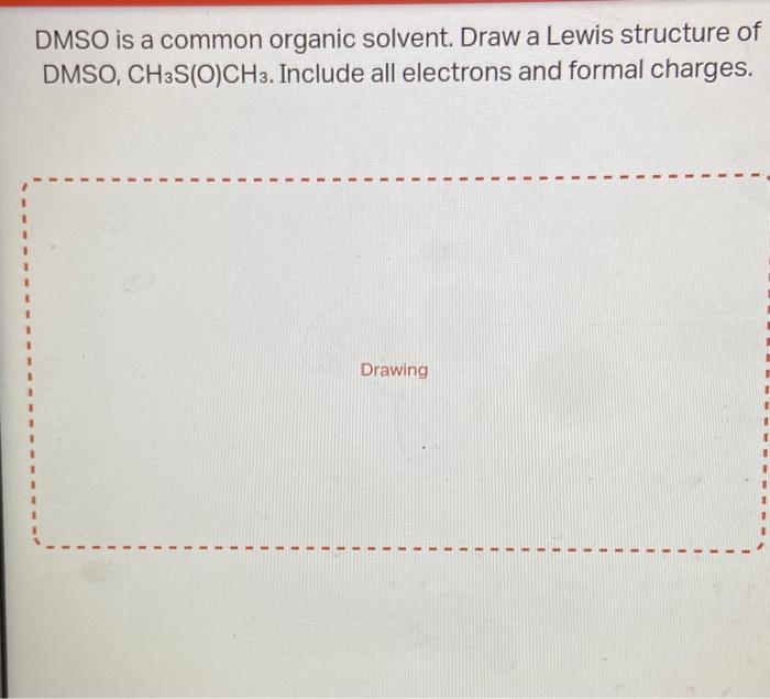 DMSO is a common organic solvent. Draw a Lewis structure of DMSO, \( \mathrm{CH}_{3} \mathrm{~S}(\mathrm{O}) \mathrm{CH}_{3}