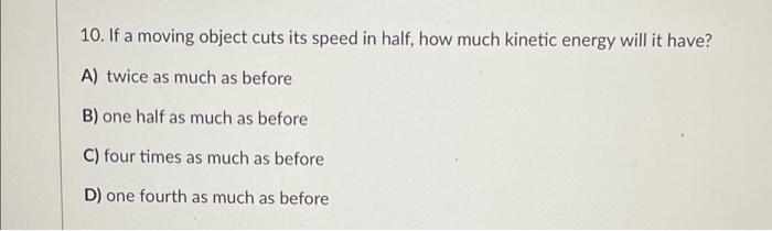 10. If a moving object cuts its speed in half, how much kinetic energy will it have? A) twice as much as before B) one half a