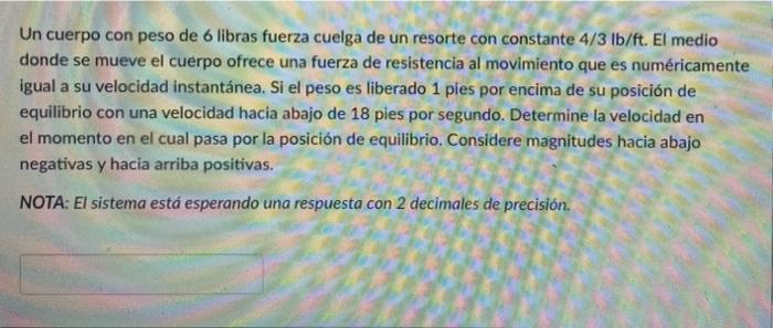 Un cuerpo con peso de 6 libras fuerza cuelga de un resorte con constante 4/3 lb/ft. El medio donde se mueve el cuerpo ofrece