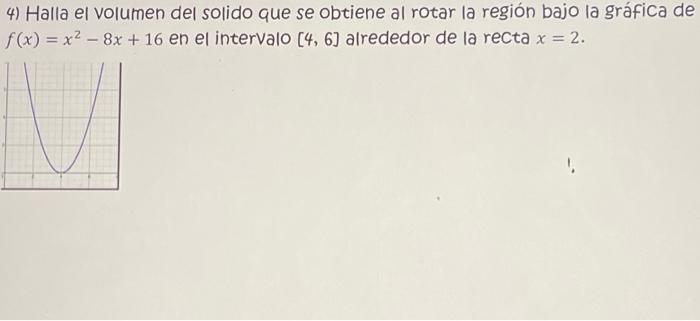 4) Halla el volumen del solido que se obtiene al rotar la región bajo la gráfica de \( f(x)=x^{2}-8 x+16 \) en el intervalo \