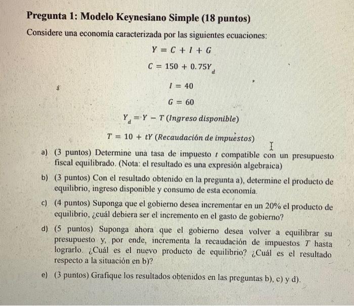 Pregunta 1: Modelo Keynesiano Simple (18 puntos) Considere una economia caracterizada por las siguientes ecuaciones: \[ \begi