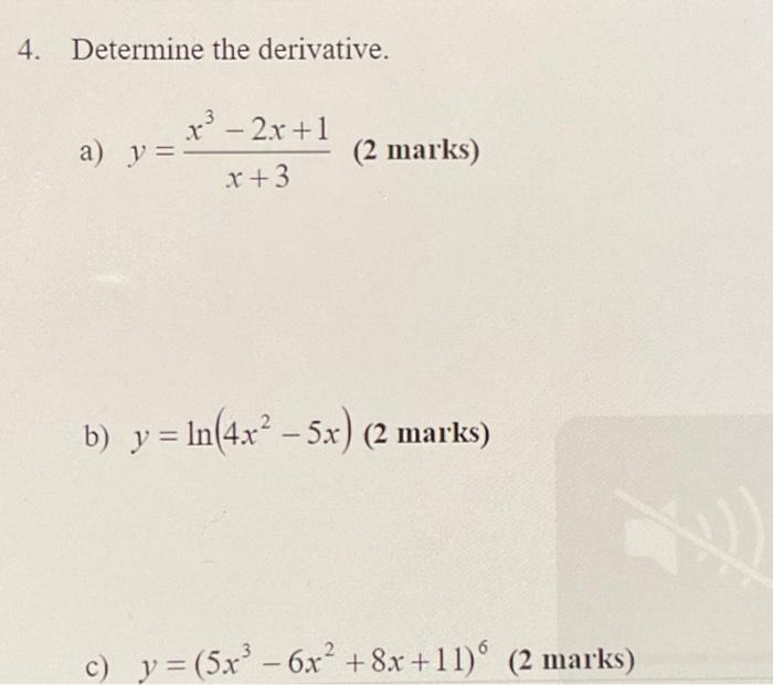 4. Determine the derivative. a) \( y=\frac{x^{3}-2 x+1}{x+3} \) (2 marks) b) \( y=\ln \left(4 x^{2}-5 x\right) \) (2 marks) c