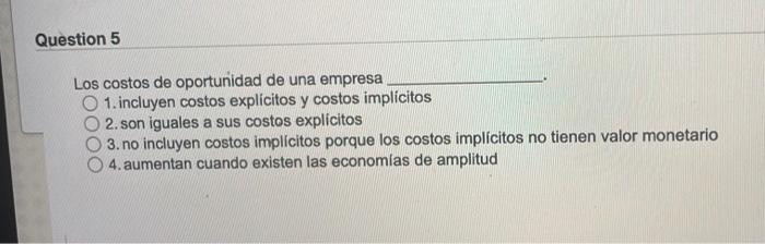 Question 5 Los costos de oportunidad de una empresa O 1. incluyen costos explícitos y costos implícitos 2. son iguales a sus