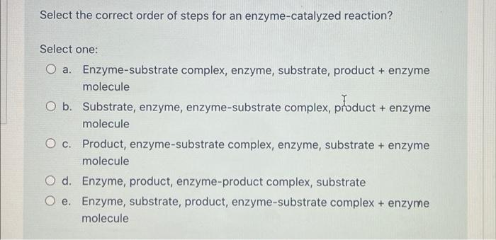 Select the correct order of steps for an enzyme-catalyzed reaction?
Select one:
a. Enzyme-substrate complex, enzyme, substrat