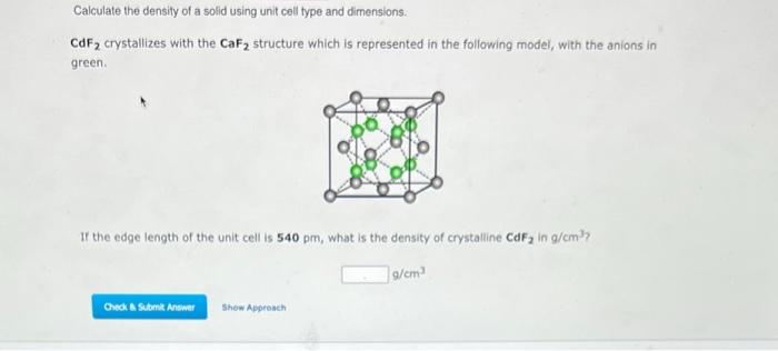 Calculate the density of a solid using unit cell type and dimensions.
\( \mathrm{CdF}_{2} \) crystallizes with the \( \mathrm