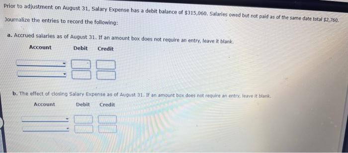 Prior to adjustment on August 31, Salary Expense has a debit balance of \( \$ 315,060 \). Salaries owed but not paid as of th