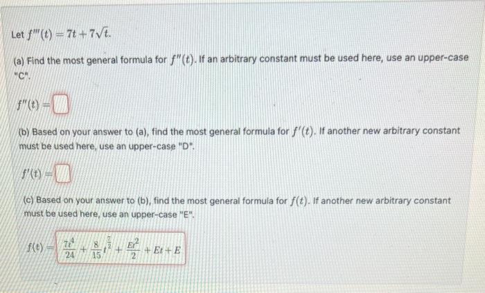 Let \( f^{\prime \prime \prime}(t)=7 t+7 \sqrt{t} \).
(a) Find the most general formula for \( f^{\prime \prime}(t) \). If an