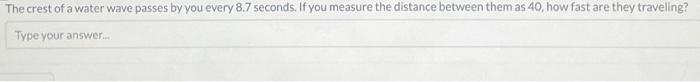 The crest of a water wave passes by you every 8.7 seconds. If you measure the distance between them as 40 , how fast are they