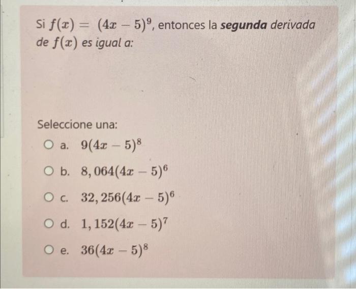 Si f(x) = (4x - 5)º, entonces la segunda derivada de f(x) es igual a: Seleccione una: O a. 9(4x - 5)8 O b. 8,064(4x - 5) O c.