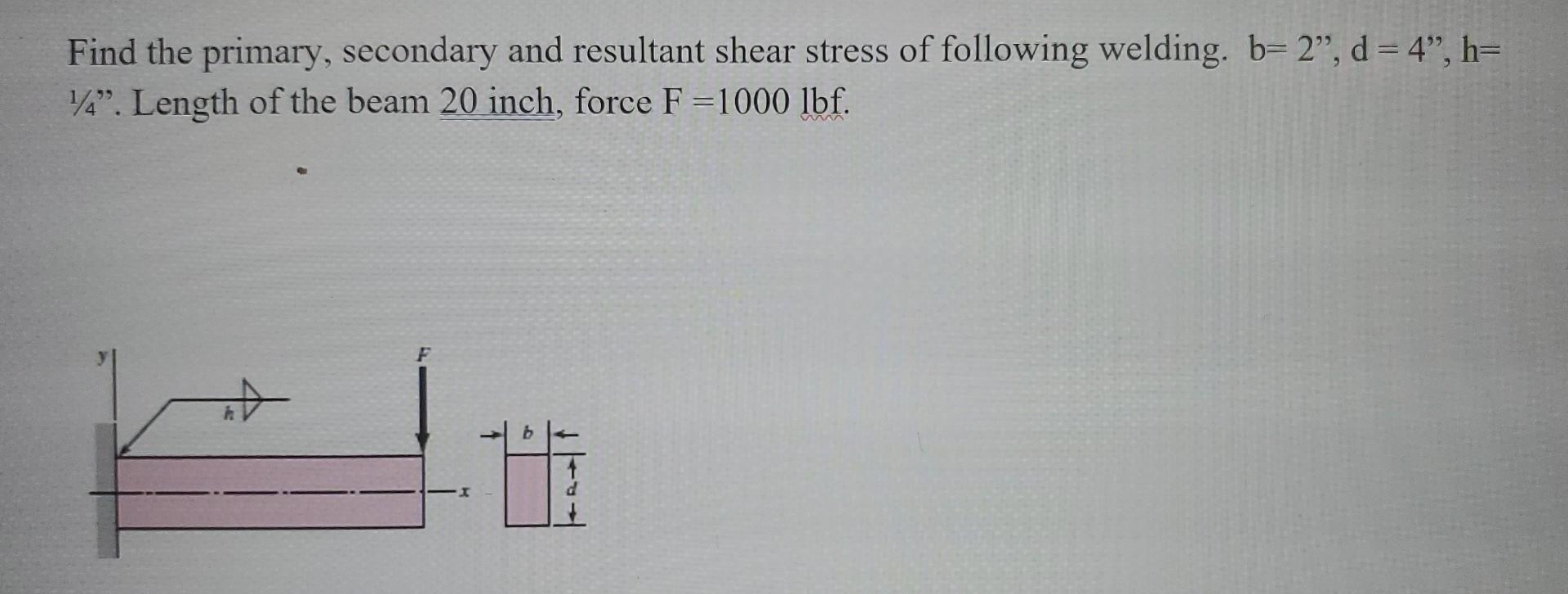 Find the primary, secondary and resultant shear stress of following welding. \( b=2^{\prime \prime}, d=4 , h= \) \( 1 / 4  