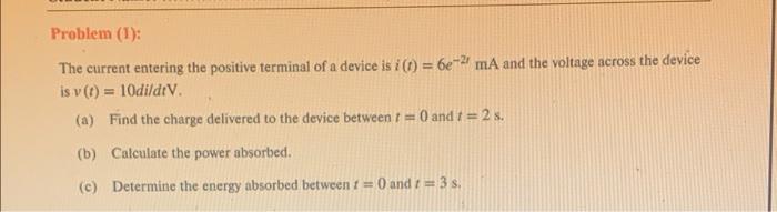 Problem (1):
The current entering the positive terminal of a device is i(t) = 6e-21 mA and the voltage across the device
is v