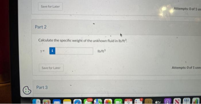 Attempts: 0 of 1 us
Part 2
Calculate the specific weight of the unknown fluid in lb/tt?