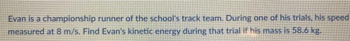 Evan is a championship runner of the schools track team. During one of his trials, his speed measured at 8 m/s. Find Evans