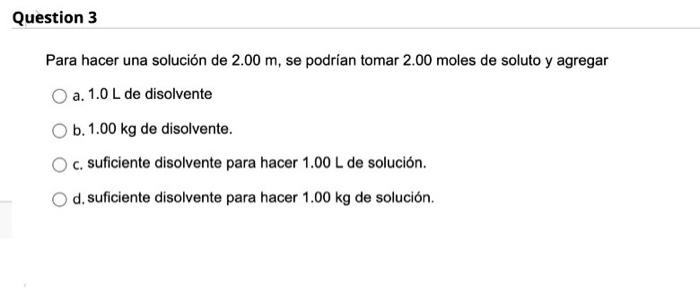 Question 3 Para hacer una solución de 2.00 m, se podrían tomar 2.00 moles de soluto y agregar a. 1.0 L de disolvente b. 1.00