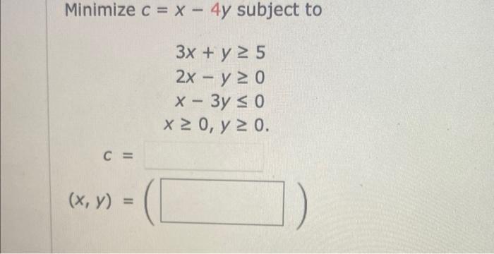 \( \begin{array}{r}c=x-4 y \text { subj } \\ 3 x+y \geq 5 \\ 2 x-y \geq 0 \\ x-3 y \leq 0 \\ x \geq 0, y \geq 0\end{array} \)