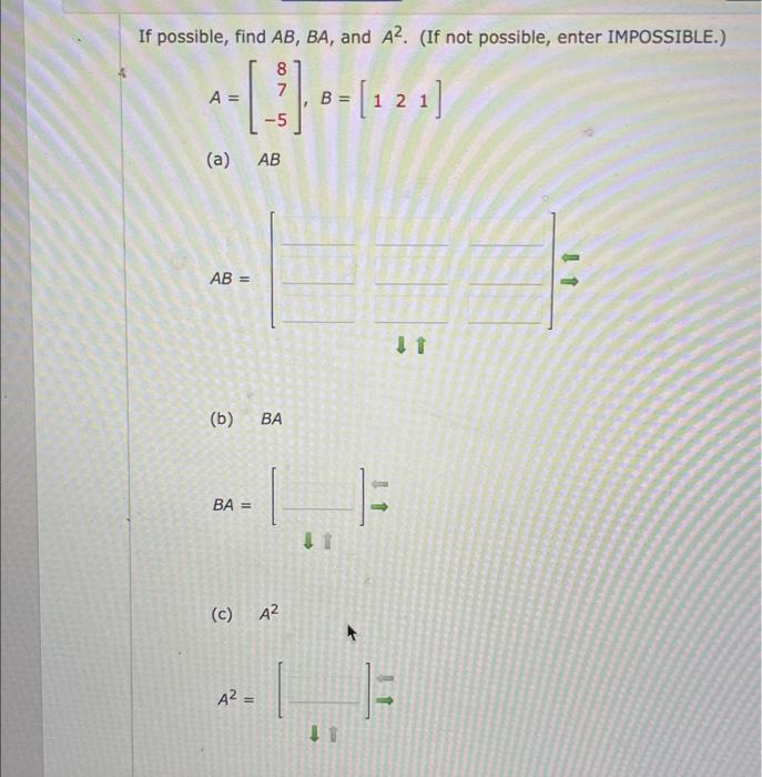 If possible, find \( A B, B A \), and \( A^{2} \). (If not possible, enter IMPOSSIBLE.) \[ A=\left[\begin{array}{r} 8 \\ 7 \\