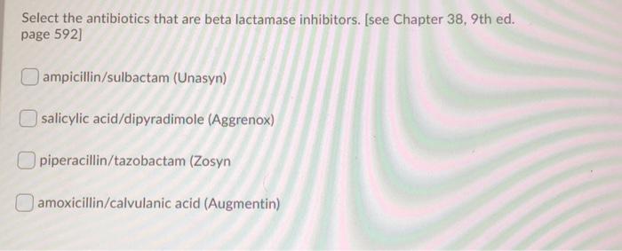 Select the antibiotics that are beta lactamase inhibitors. (see Chapter 38. 9th ed. page 592) ampicillin/sulbactam (Unasyn) s