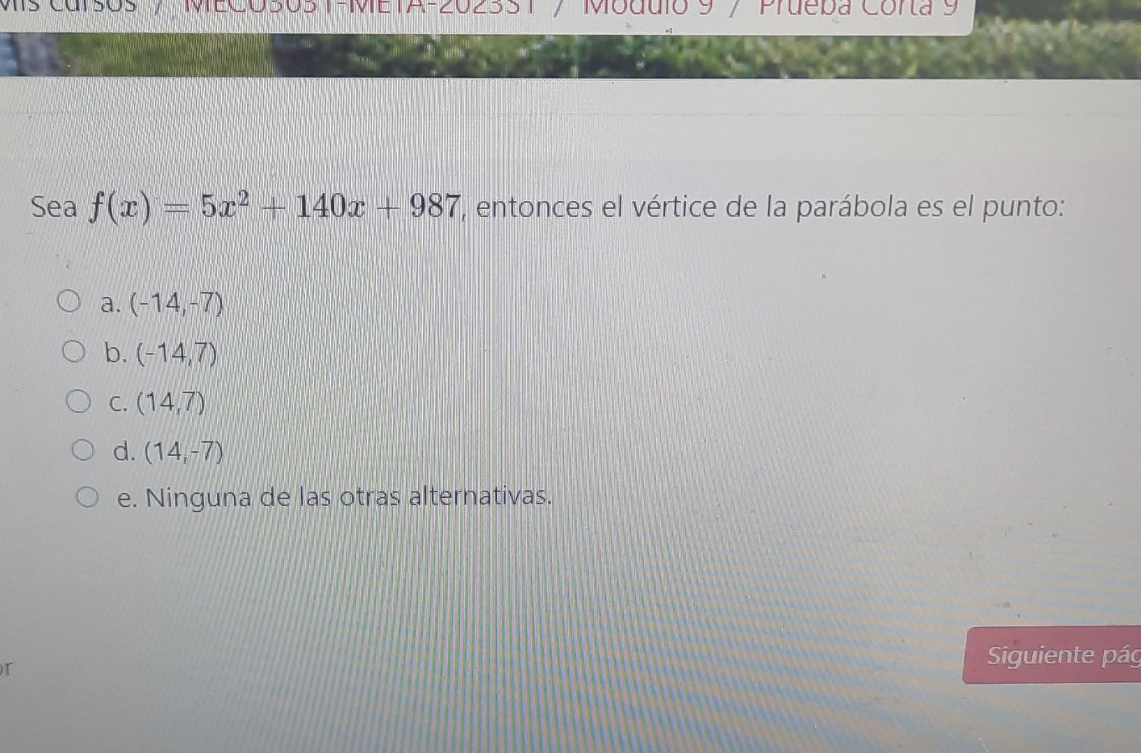 Sea \( f(x)=5 x^{2}+140 x+987 \), entonces el vértice de la parábola es el punto: a. \( (-14,-7) \) b. \( (-14,7) \) c. \( (1