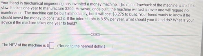 Your friend in mechanical engineering has invented a money machine. The main drawback of the machine is that it is slow. It t