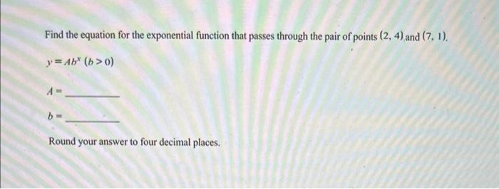 Find the equation for the exponential function that passes through the pair of points \( (2,4) \) and \( (7,1) \).
\[
y=A b^{