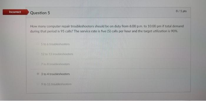 Incorrect
Question 5
How many computer repair troubleshooters should be on duty from 6:00 p.m. to 10:00 pm if total demand
du